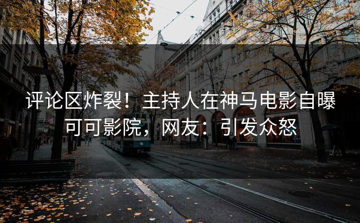 评论区炸裂！主持人在神马电影自曝可可影院，网友：引发众怒
