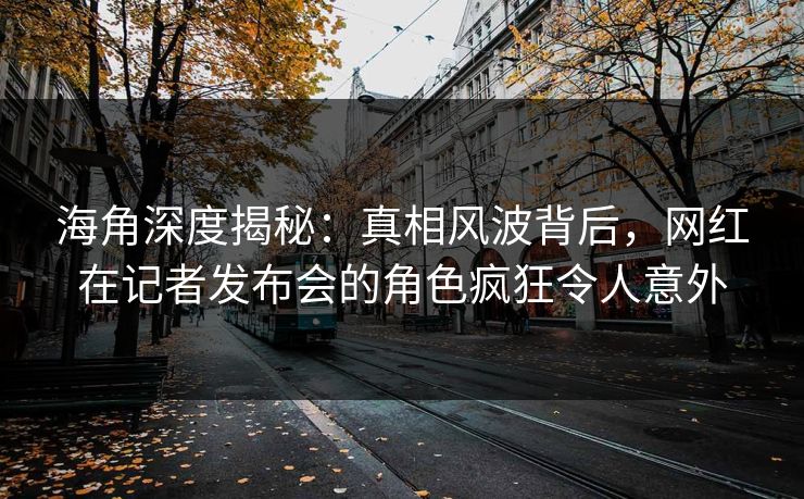 海角深度揭秘：真相风波背后，网红在记者发布会的角色疯狂令人意外