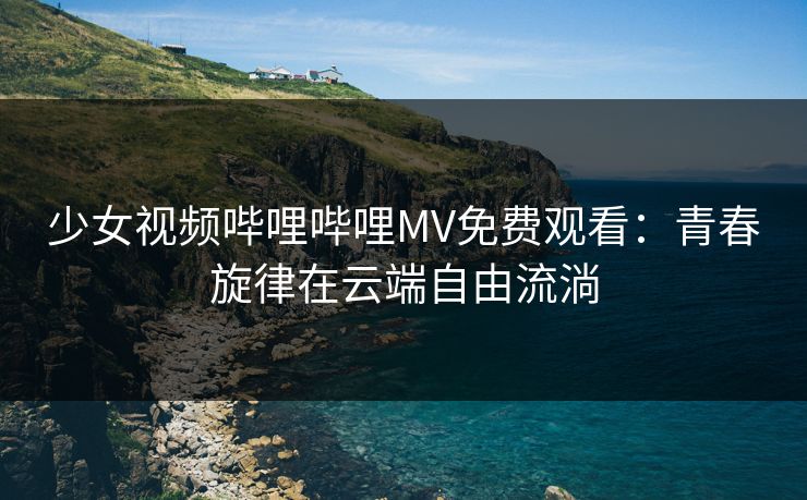 少女视频哔哩哔哩MV免费观看：青春旋律在云端自由流淌