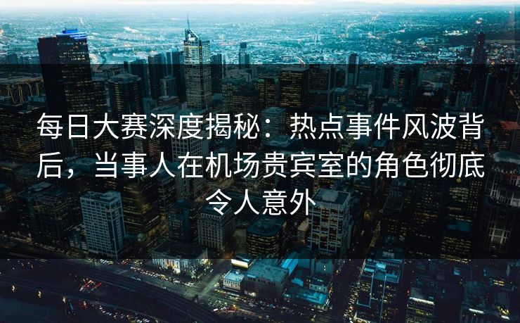 每日大赛深度揭秘:热点事件风波背后,当事人在机场贵宾室的角色彻底令人意外