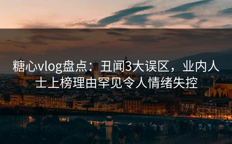糖心vlog盘点：丑闻3大误区，业内人士上榜理由罕见令人情绪失控