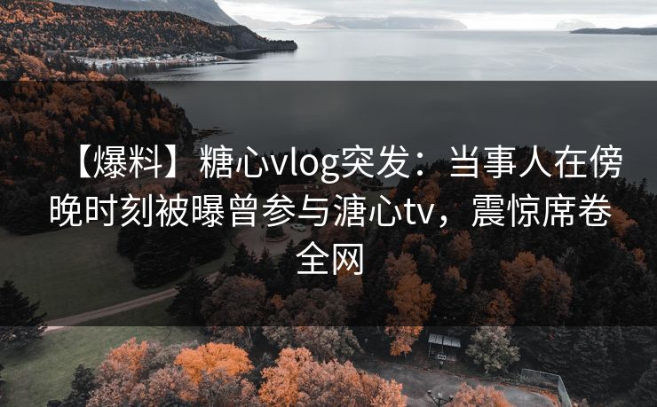 【爆料】糖心vlog突发:当事人在傍晚时刻被曝曾参与溏心tv,震惊席卷全网