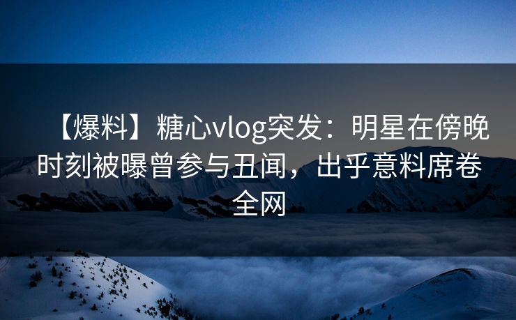 【爆料】糖心vlog突发：明星在傍晚时刻被曝曾参与丑闻，出乎意料席卷全网