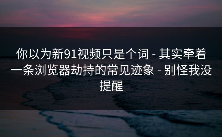 你以为新91视频只是个词 - 其实牵着一条浏览器劫持的常见迹象 - 别怪我没提醒