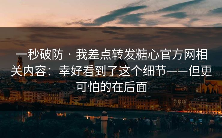 一秒破防 · 我差点转发糖心官方网相关内容：幸好看到了这个细节——但更可怕的在后面