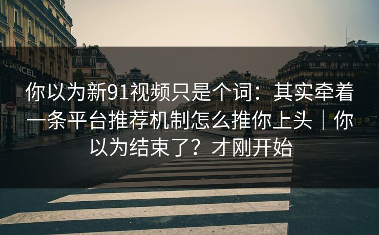 你以为新91视频只是个词：其实牵着一条平台推荐机制怎么推你上头｜你以为结束了？才刚开始