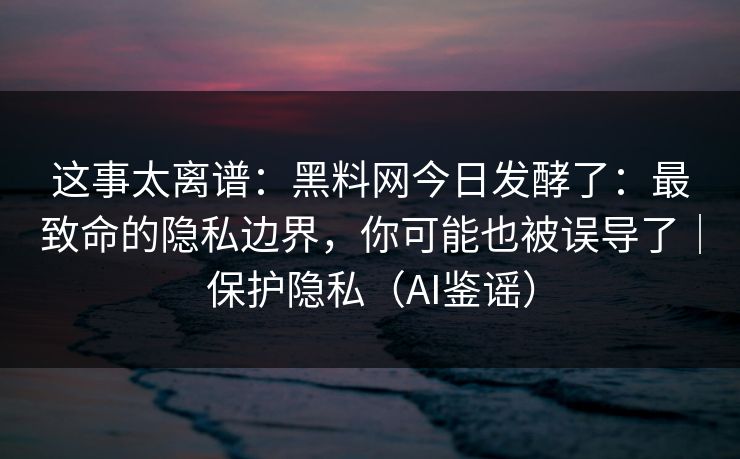 这事太离谱：黑料网今日发酵了：最致命的隐私边界，你可能也被误导了｜保护隐私（AI鉴谣）