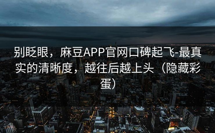 别眨眼,麻豆APP官网口碑起飞-最真实的清晰度,越往后越上头(隐藏彩蛋)