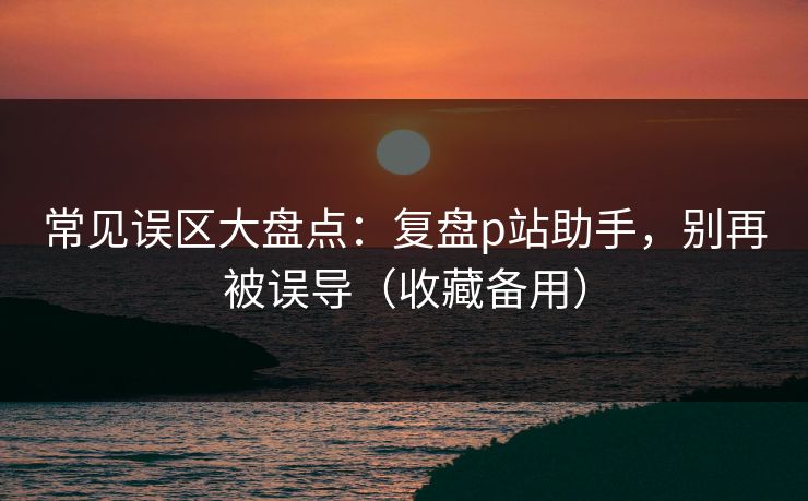 常见误区大盘点：复盘p站助手，别再被误导（收藏备用）