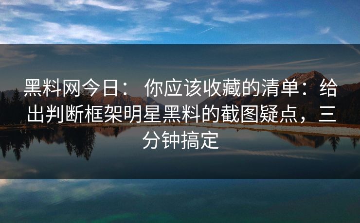 黑料网今日： 你应该收藏的清单：给出判断框架明星黑料的截图疑点，三分钟搞定