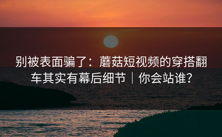 别被表面骗了:蘑菇短视频的穿搭翻车其实有幕后细节|你会站谁?