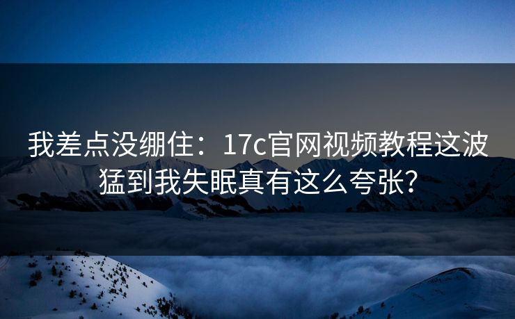 我差点没绷住：17c官网视频教程这波猛到我失眠真有这么夸张？
