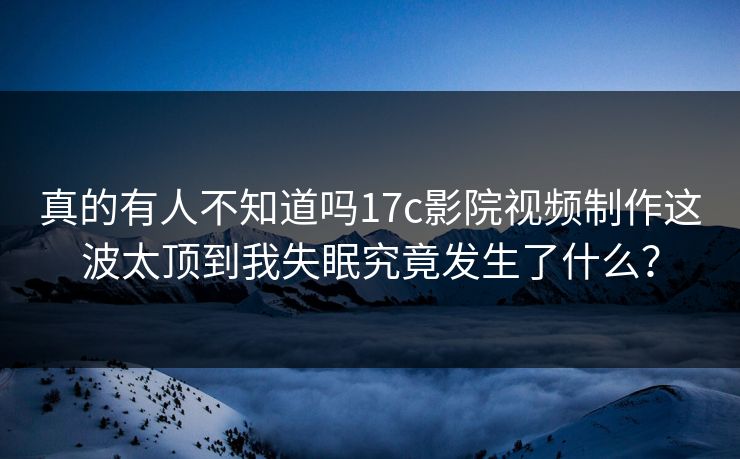 真的有人不知道吗17c影院视频制作这波太顶到我失眠究竟发生了什么?