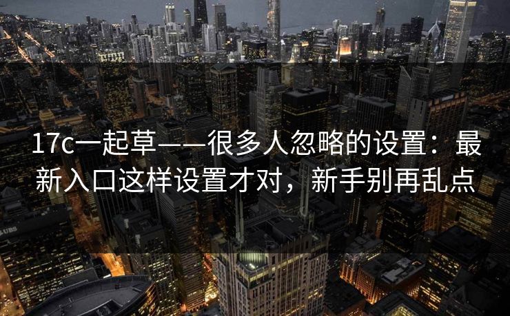 17c一起草——很多人忽略的设置：最新入口这样设置才对，新手别再乱点