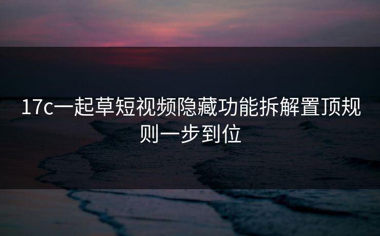 17c一起草短视频隐藏功能拆解置顶规则一步到位