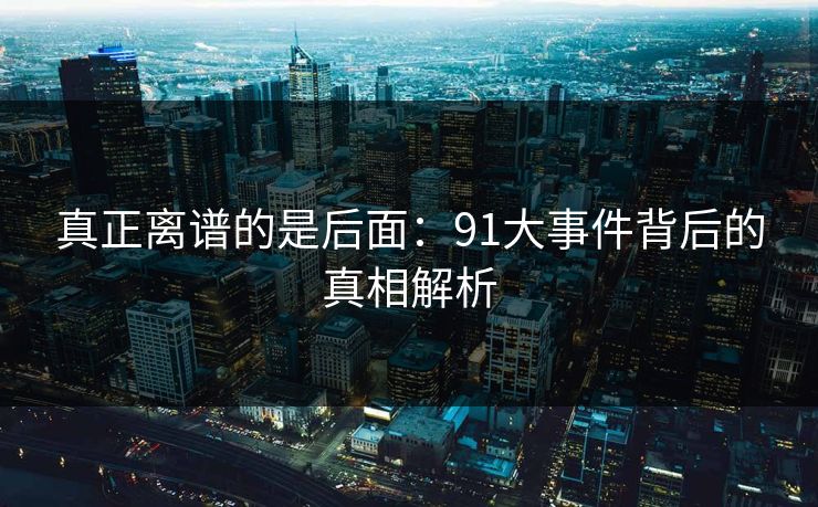 真正离谱的是后面：91大事件背后的真相解析