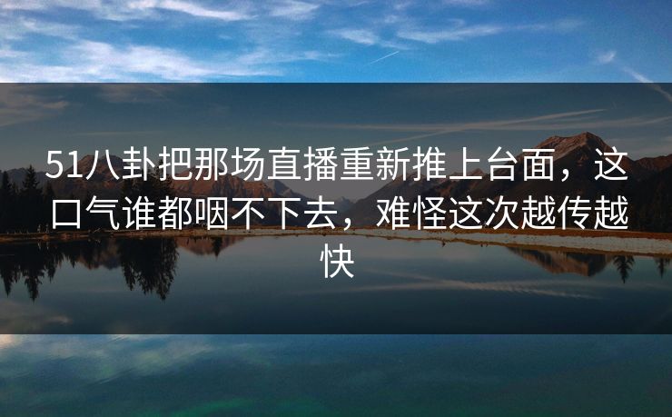51八卦把那场直播重新推上台面，这口气谁都咽不下去，难怪这次越传越快