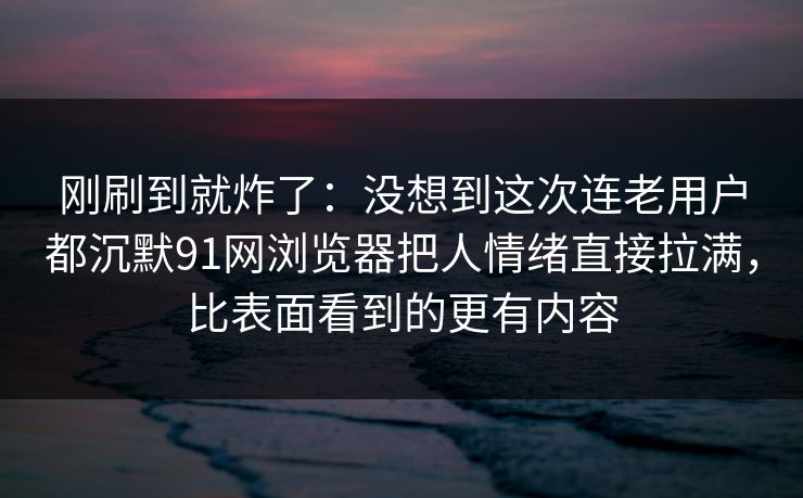 刚刷到就炸了：没想到这次连老用户都沉默91网浏览器把人情绪直接拉满，比表面看到的更有内容  第1张
