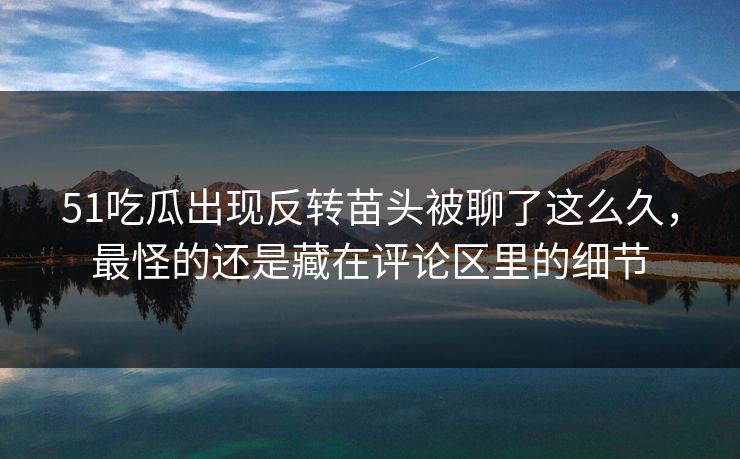 51吃瓜出现反转苗头被聊了这么久，最怪的还是藏在评论区里的细节