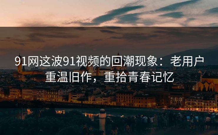 91网这波91视频的回潮现象：老用户重温旧作，重拾青春记忆