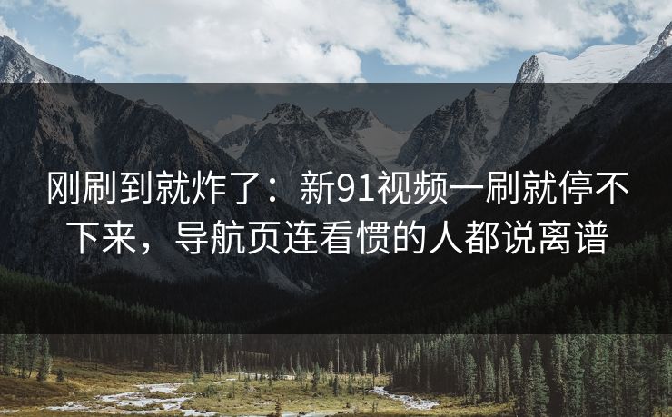 刚刷到就炸了：新91视频一刷就停不下来，导航页连看惯的人都说离谱